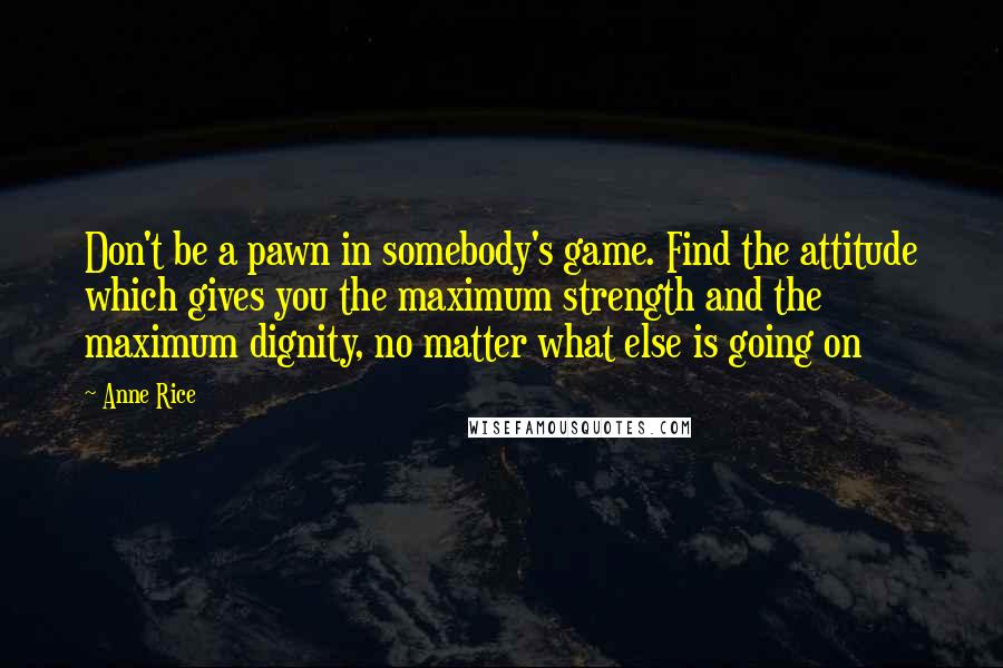 Anne Rice Quotes: Don't be a pawn in somebody's game. Find the attitude which gives you the maximum strength and the maximum dignity, no matter what else is going on