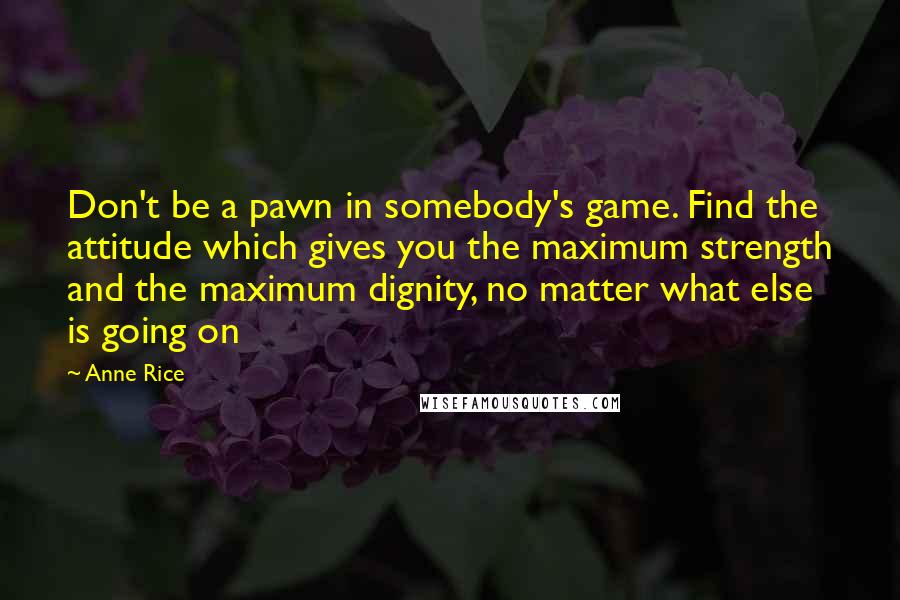 Anne Rice Quotes: Don't be a pawn in somebody's game. Find the attitude which gives you the maximum strength and the maximum dignity, no matter what else is going on