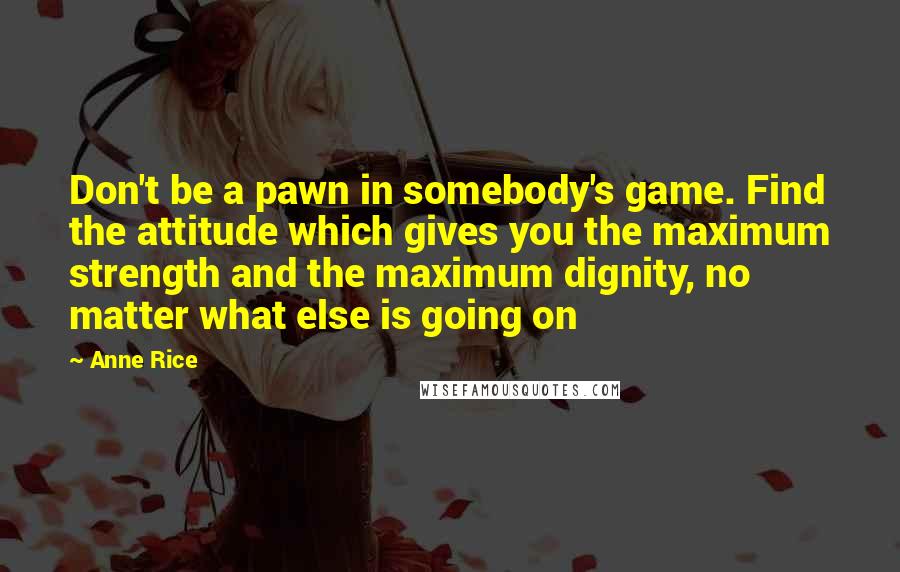 Anne Rice Quotes: Don't be a pawn in somebody's game. Find the attitude which gives you the maximum strength and the maximum dignity, no matter what else is going on