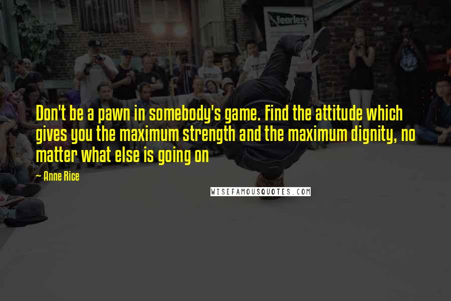 Anne Rice Quotes: Don't be a pawn in somebody's game. Find the attitude which gives you the maximum strength and the maximum dignity, no matter what else is going on