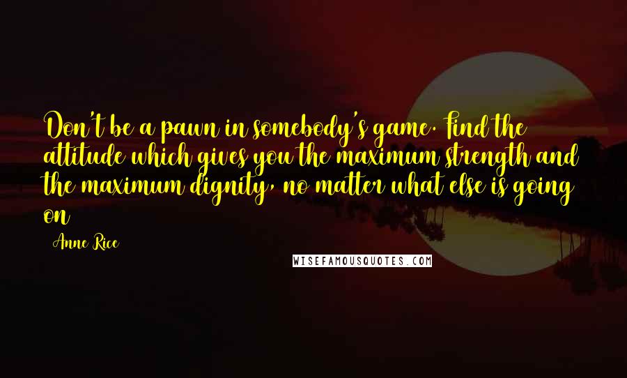 Anne Rice Quotes: Don't be a pawn in somebody's game. Find the attitude which gives you the maximum strength and the maximum dignity, no matter what else is going on