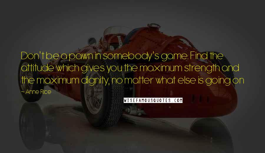 Anne Rice Quotes: Don't be a pawn in somebody's game. Find the attitude which gives you the maximum strength and the maximum dignity, no matter what else is going on