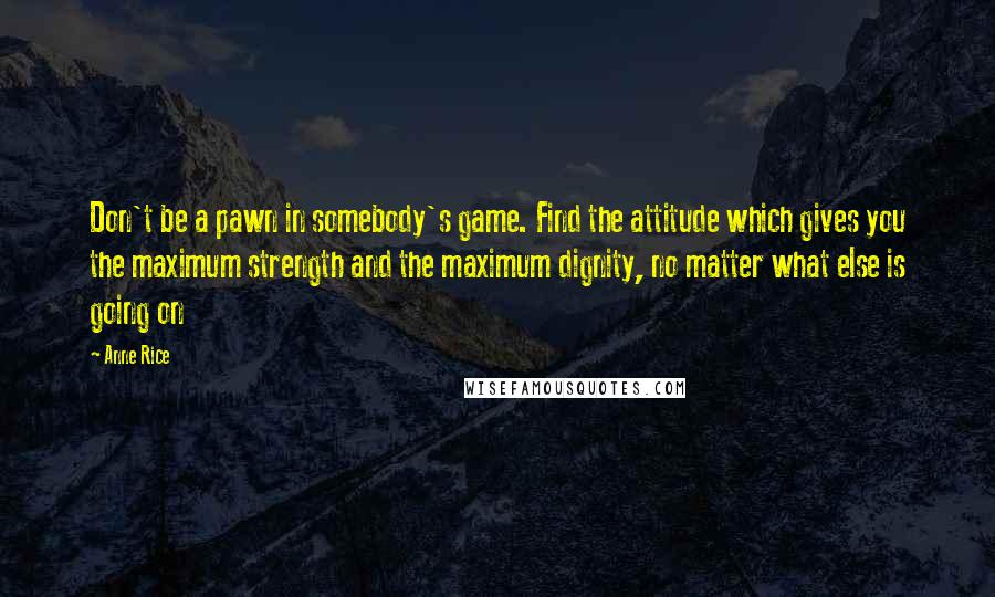 Anne Rice Quotes: Don't be a pawn in somebody's game. Find the attitude which gives you the maximum strength and the maximum dignity, no matter what else is going on