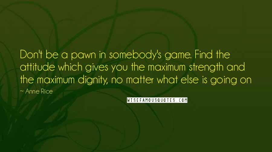 Anne Rice Quotes: Don't be a pawn in somebody's game. Find the attitude which gives you the maximum strength and the maximum dignity, no matter what else is going on