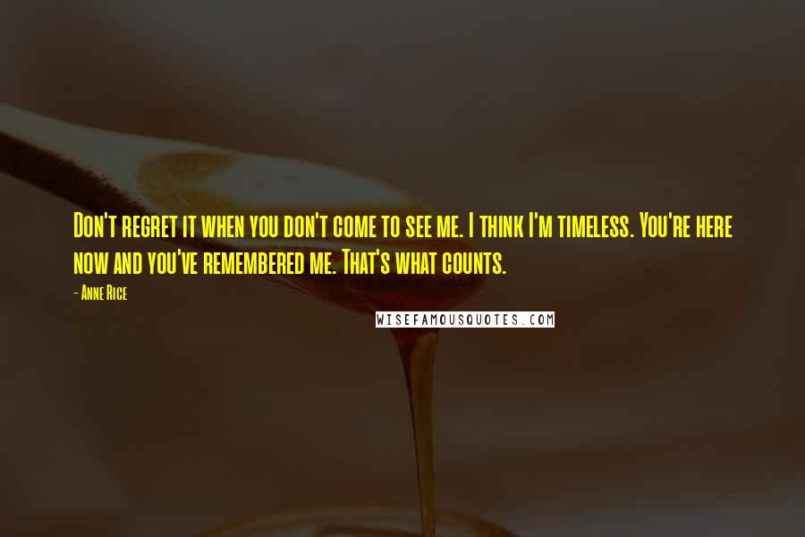 Anne Rice Quotes: Don't regret it when you don't come to see me. I think I'm timeless. You're here now and you've remembered me. That's what counts.