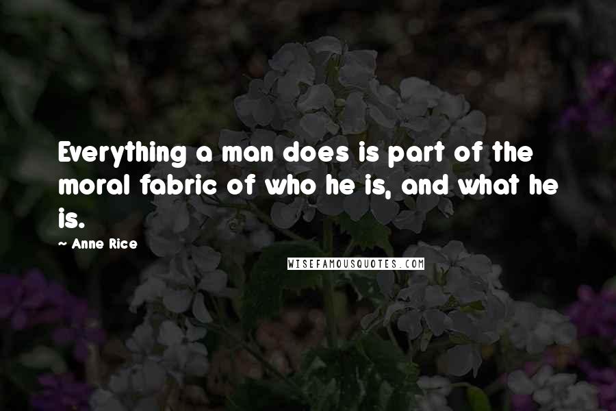 Anne Rice Quotes: Everything a man does is part of the moral fabric of who he is, and what he is.