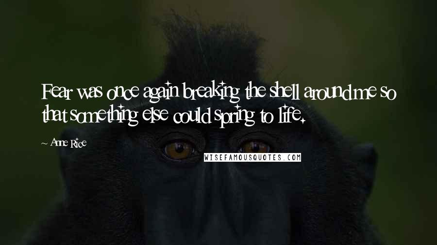 Anne Rice Quotes: Fear was once again breaking the shell around me so that something else could spring to life.
