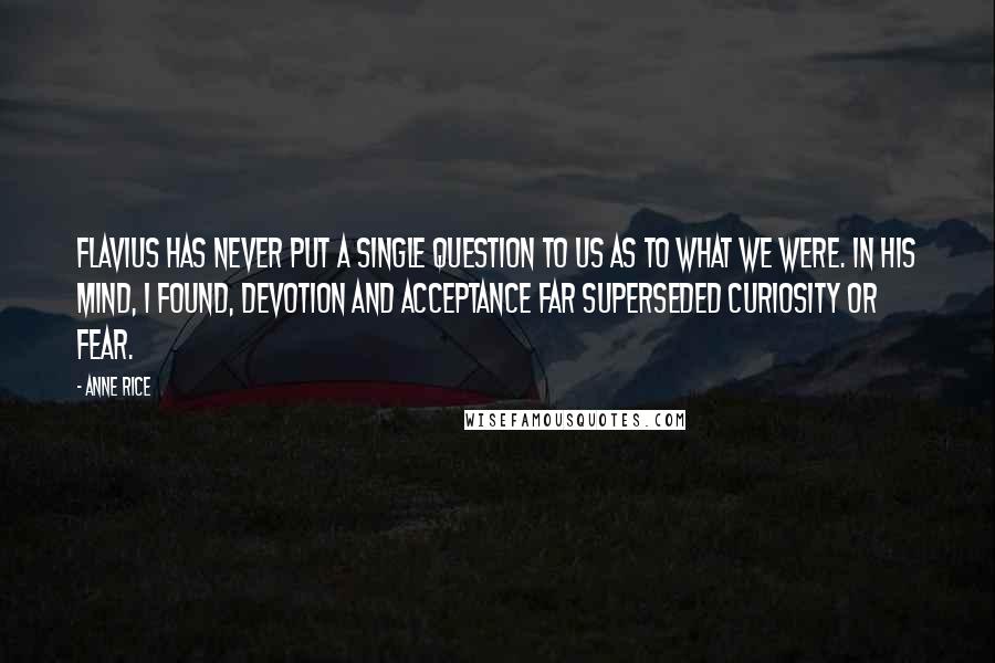 Anne Rice Quotes: Flavius has never put a single question to us as to what we were. In his mind, I found, devotion and acceptance far superseded curiosity or fear.