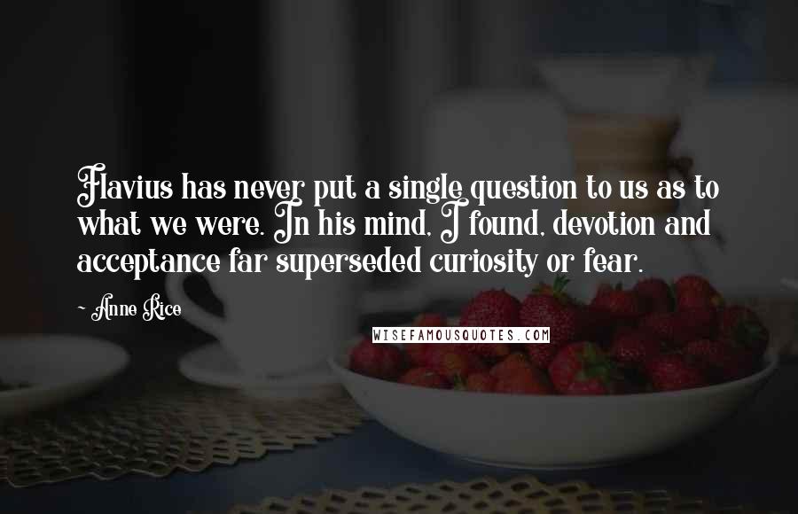 Anne Rice Quotes: Flavius has never put a single question to us as to what we were. In his mind, I found, devotion and acceptance far superseded curiosity or fear.