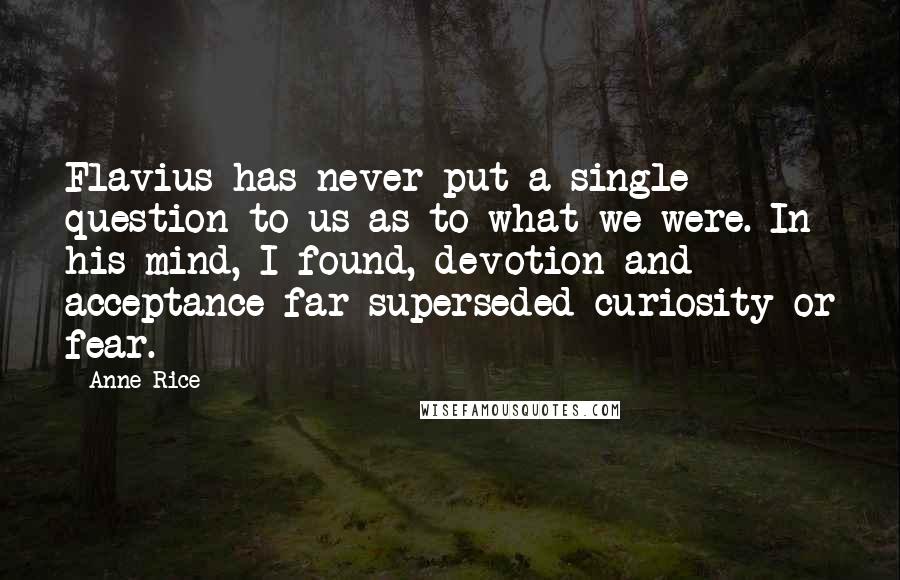 Anne Rice Quotes: Flavius has never put a single question to us as to what we were. In his mind, I found, devotion and acceptance far superseded curiosity or fear.