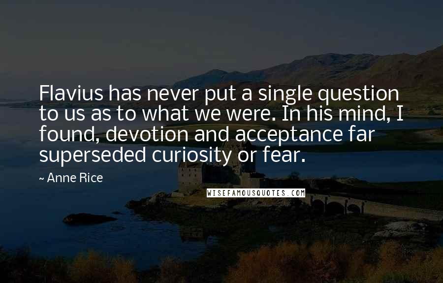 Anne Rice Quotes: Flavius has never put a single question to us as to what we were. In his mind, I found, devotion and acceptance far superseded curiosity or fear.