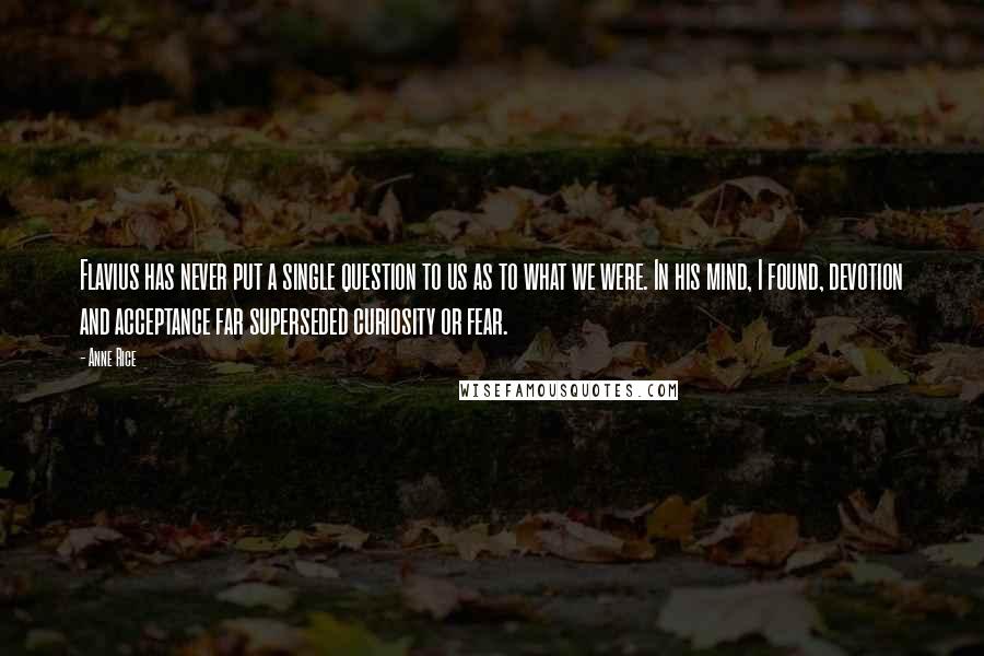 Anne Rice Quotes: Flavius has never put a single question to us as to what we were. In his mind, I found, devotion and acceptance far superseded curiosity or fear.