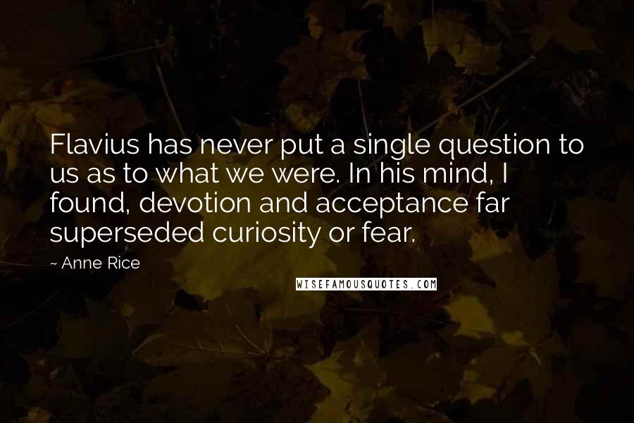 Anne Rice Quotes: Flavius has never put a single question to us as to what we were. In his mind, I found, devotion and acceptance far superseded curiosity or fear.