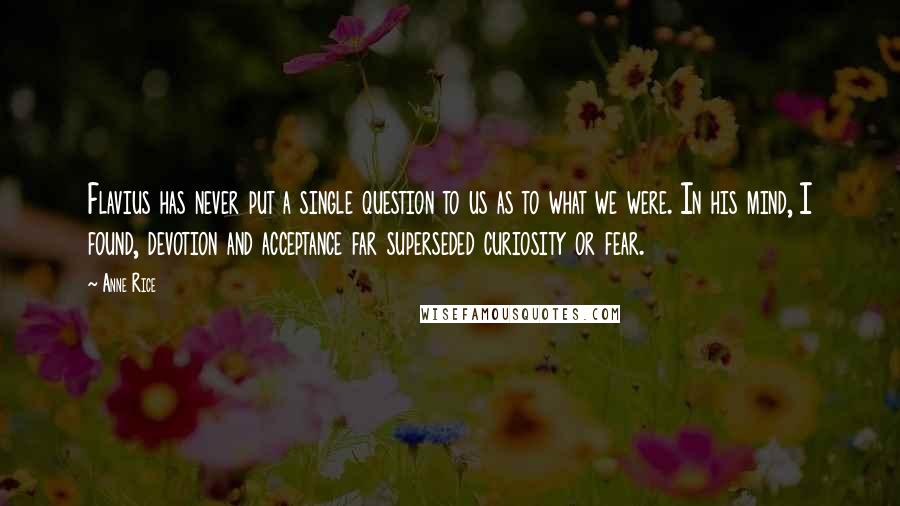 Anne Rice Quotes: Flavius has never put a single question to us as to what we were. In his mind, I found, devotion and acceptance far superseded curiosity or fear.