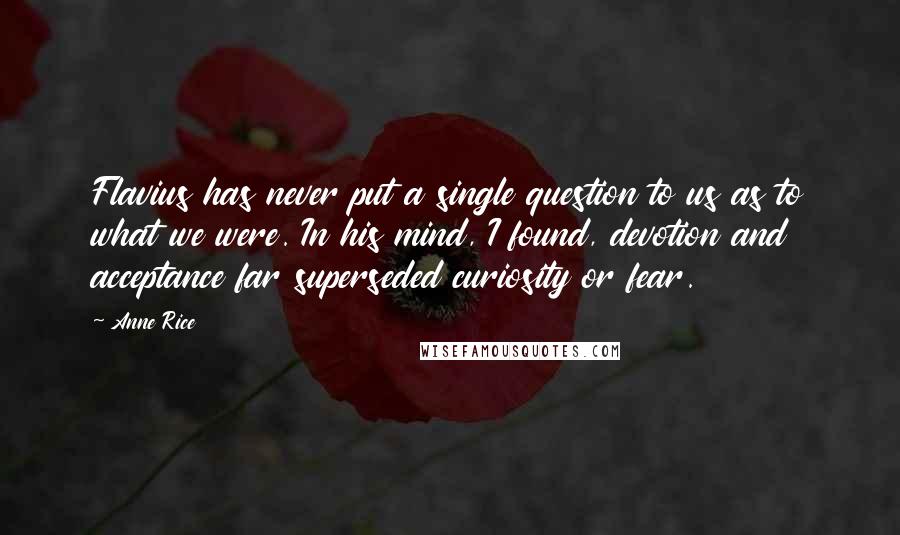 Anne Rice Quotes: Flavius has never put a single question to us as to what we were. In his mind, I found, devotion and acceptance far superseded curiosity or fear.