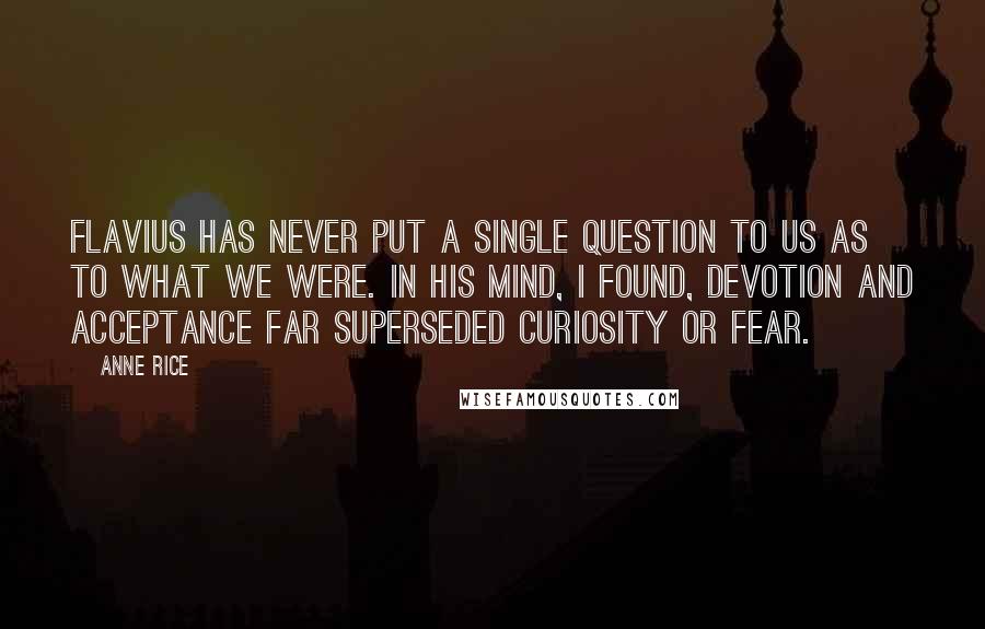 Anne Rice Quotes: Flavius has never put a single question to us as to what we were. In his mind, I found, devotion and acceptance far superseded curiosity or fear.