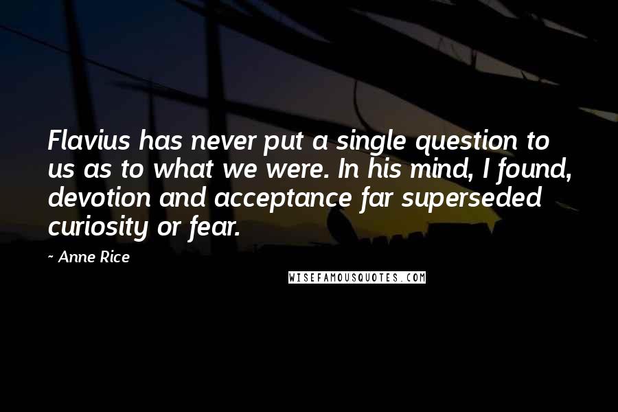 Anne Rice Quotes: Flavius has never put a single question to us as to what we were. In his mind, I found, devotion and acceptance far superseded curiosity or fear.