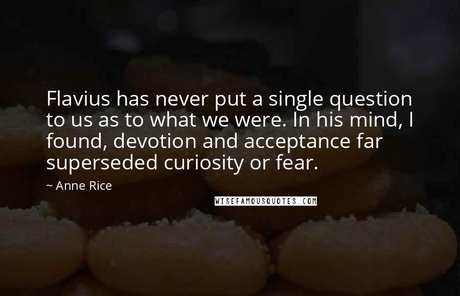 Anne Rice Quotes: Flavius has never put a single question to us as to what we were. In his mind, I found, devotion and acceptance far superseded curiosity or fear.