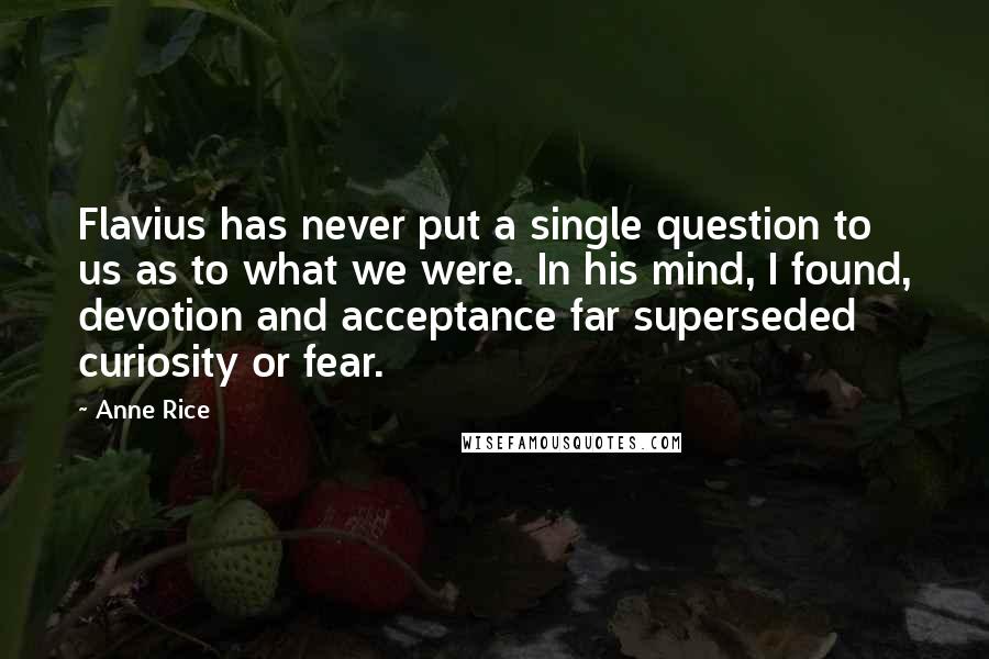 Anne Rice Quotes: Flavius has never put a single question to us as to what we were. In his mind, I found, devotion and acceptance far superseded curiosity or fear.