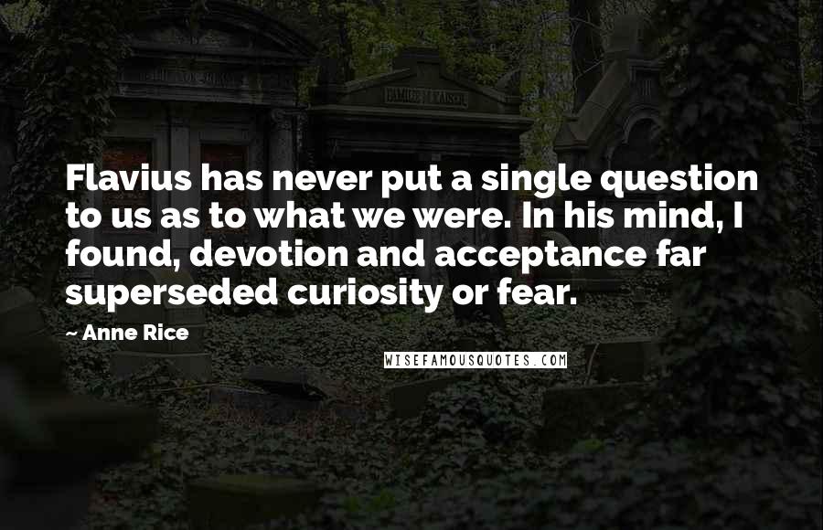 Anne Rice Quotes: Flavius has never put a single question to us as to what we were. In his mind, I found, devotion and acceptance far superseded curiosity or fear.