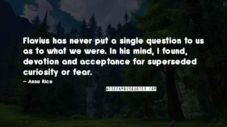 Anne Rice Quotes: Flavius has never put a single question to us as to what we were. In his mind, I found, devotion and acceptance far superseded curiosity or fear.