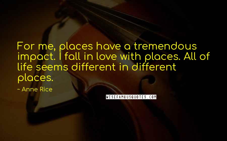 Anne Rice Quotes: For me, places have a tremendous impact. I fall in love with places. All of life seems different in different places.