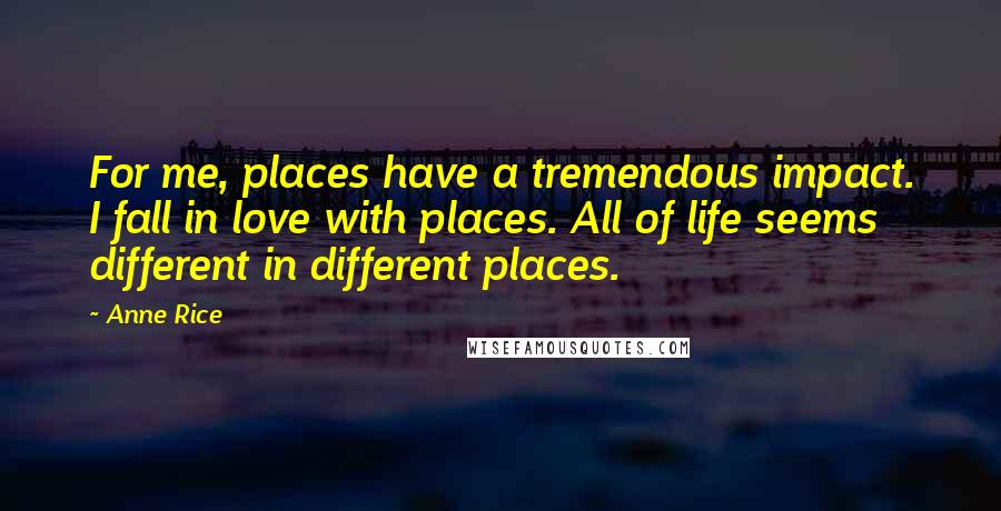 Anne Rice Quotes: For me, places have a tremendous impact. I fall in love with places. All of life seems different in different places.