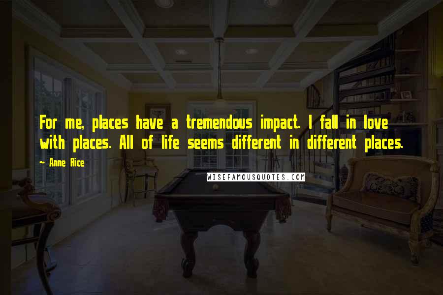 Anne Rice Quotes: For me, places have a tremendous impact. I fall in love with places. All of life seems different in different places.