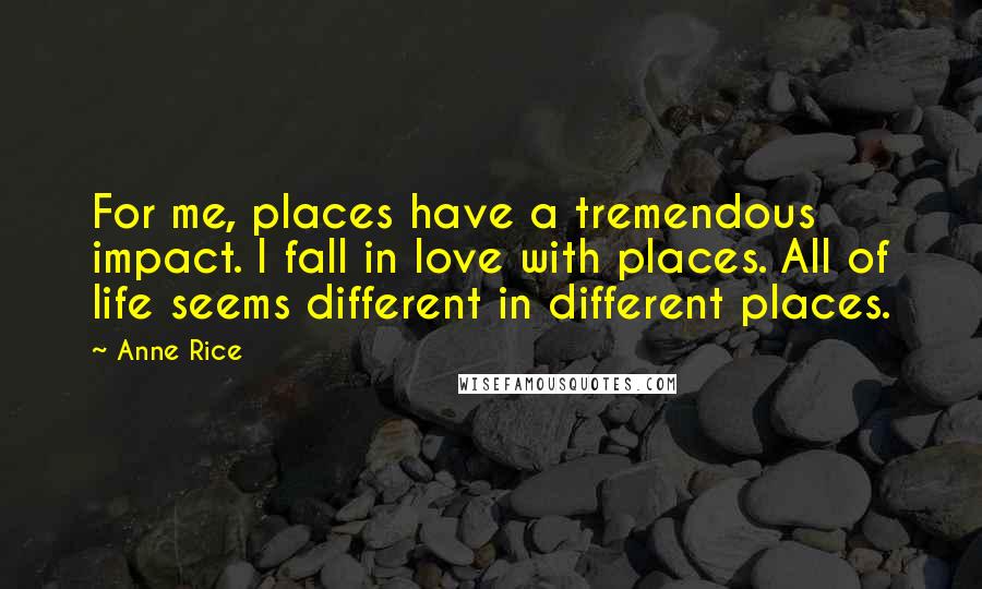 Anne Rice Quotes: For me, places have a tremendous impact. I fall in love with places. All of life seems different in different places.