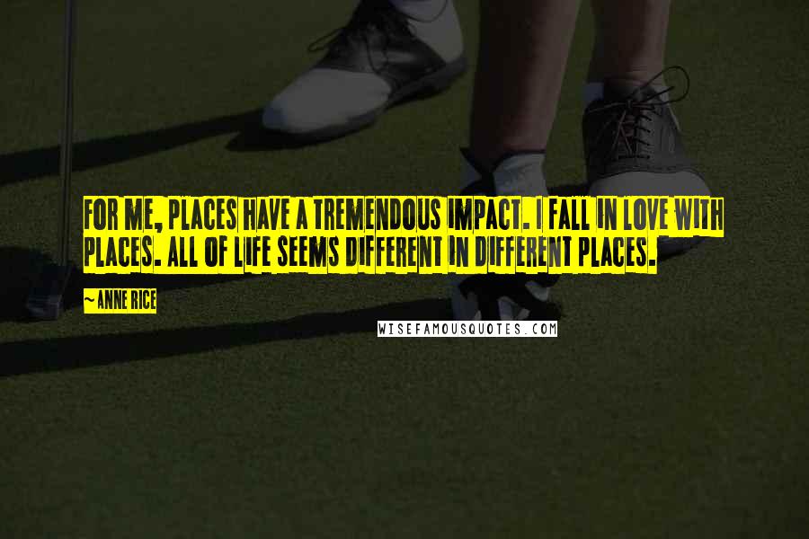 Anne Rice Quotes: For me, places have a tremendous impact. I fall in love with places. All of life seems different in different places.