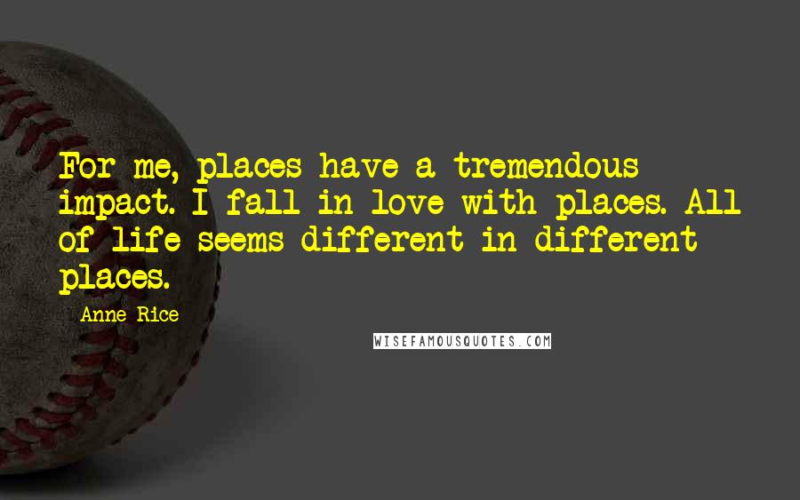 Anne Rice Quotes: For me, places have a tremendous impact. I fall in love with places. All of life seems different in different places.