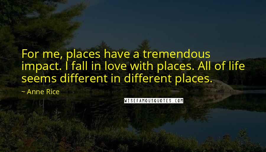 Anne Rice Quotes: For me, places have a tremendous impact. I fall in love with places. All of life seems different in different places.