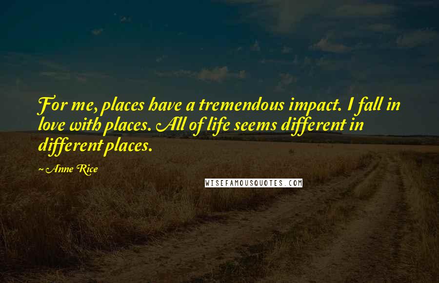 Anne Rice Quotes: For me, places have a tremendous impact. I fall in love with places. All of life seems different in different places.