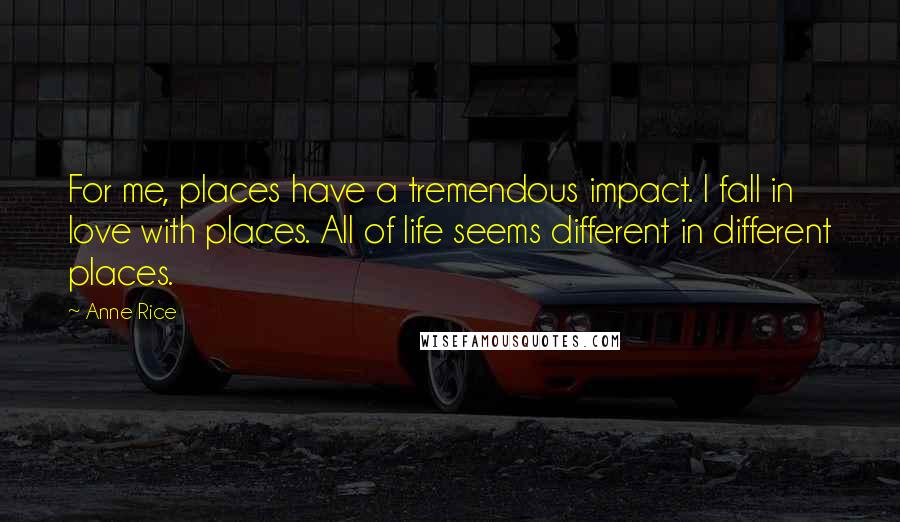 Anne Rice Quotes: For me, places have a tremendous impact. I fall in love with places. All of life seems different in different places.