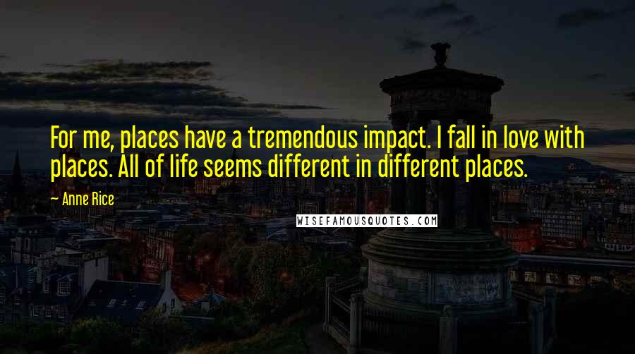 Anne Rice Quotes: For me, places have a tremendous impact. I fall in love with places. All of life seems different in different places.