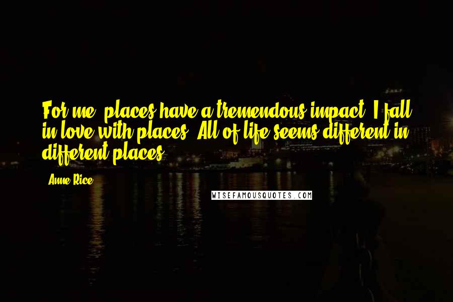 Anne Rice Quotes: For me, places have a tremendous impact. I fall in love with places. All of life seems different in different places.