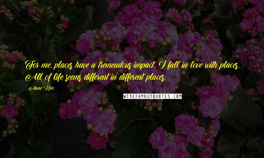 Anne Rice Quotes: For me, places have a tremendous impact. I fall in love with places. All of life seems different in different places.