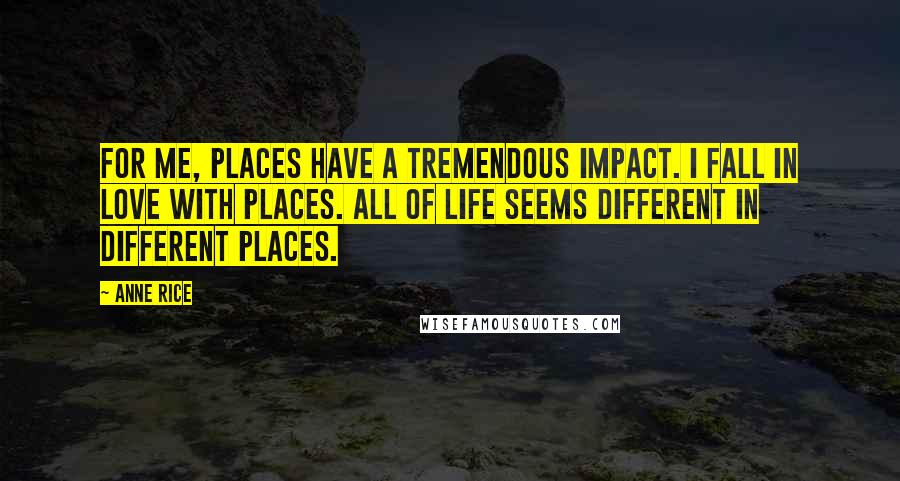 Anne Rice Quotes: For me, places have a tremendous impact. I fall in love with places. All of life seems different in different places.