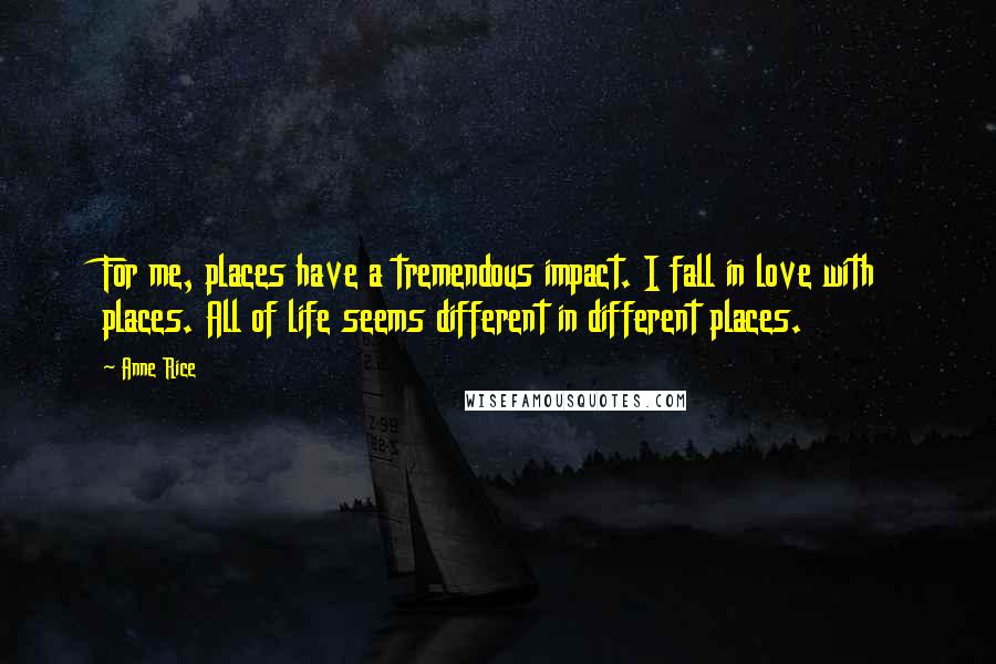 Anne Rice Quotes: For me, places have a tremendous impact. I fall in love with places. All of life seems different in different places.