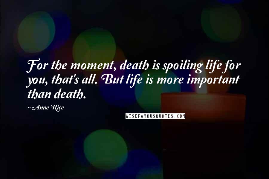 Anne Rice Quotes: For the moment, death is spoiling life for you, that's all. But life is more important than death.