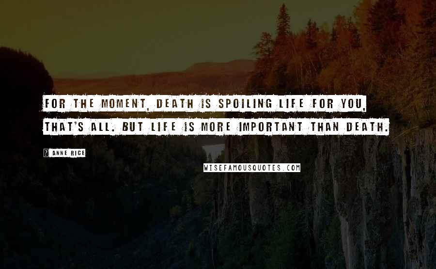 Anne Rice Quotes: For the moment, death is spoiling life for you, that's all. But life is more important than death.