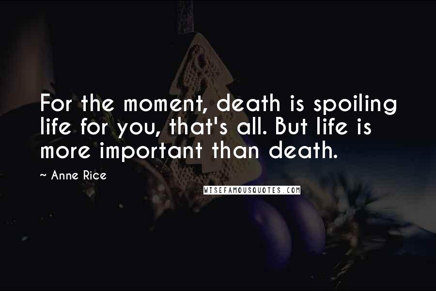 Anne Rice Quotes: For the moment, death is spoiling life for you, that's all. But life is more important than death.
