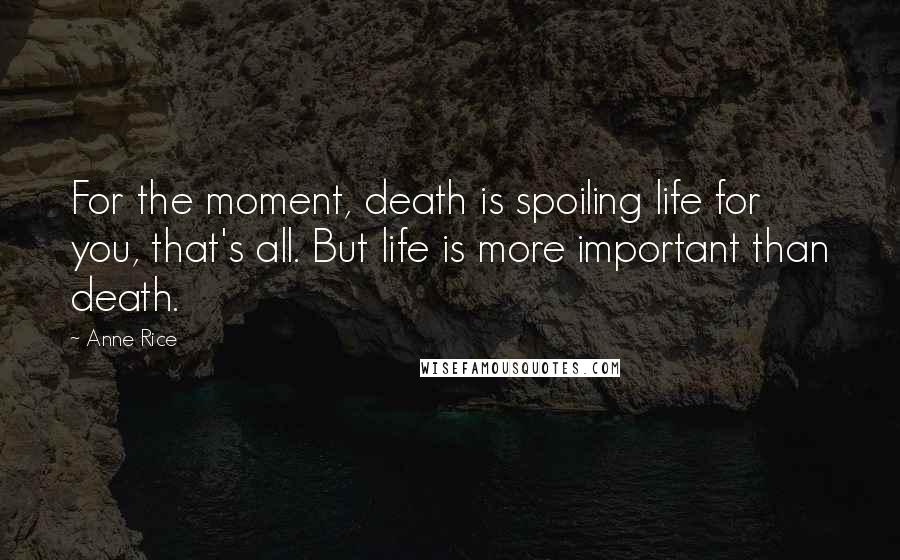 Anne Rice Quotes: For the moment, death is spoiling life for you, that's all. But life is more important than death.