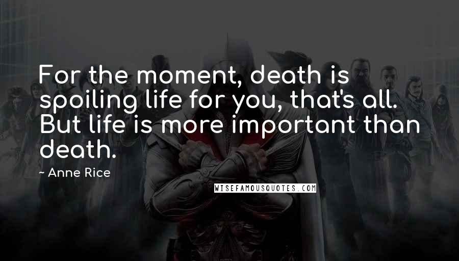 Anne Rice Quotes: For the moment, death is spoiling life for you, that's all. But life is more important than death.