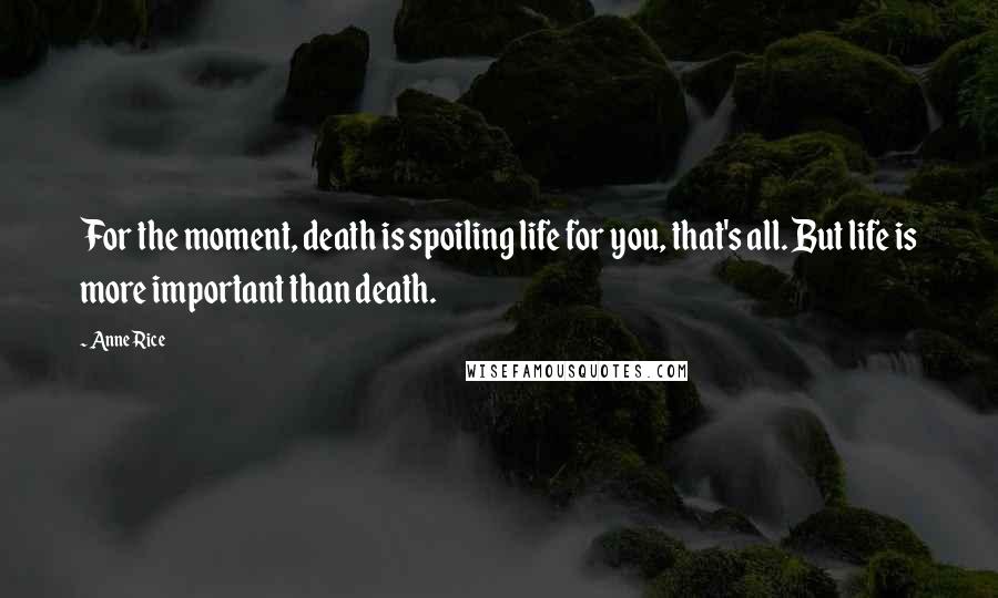 Anne Rice Quotes: For the moment, death is spoiling life for you, that's all. But life is more important than death.