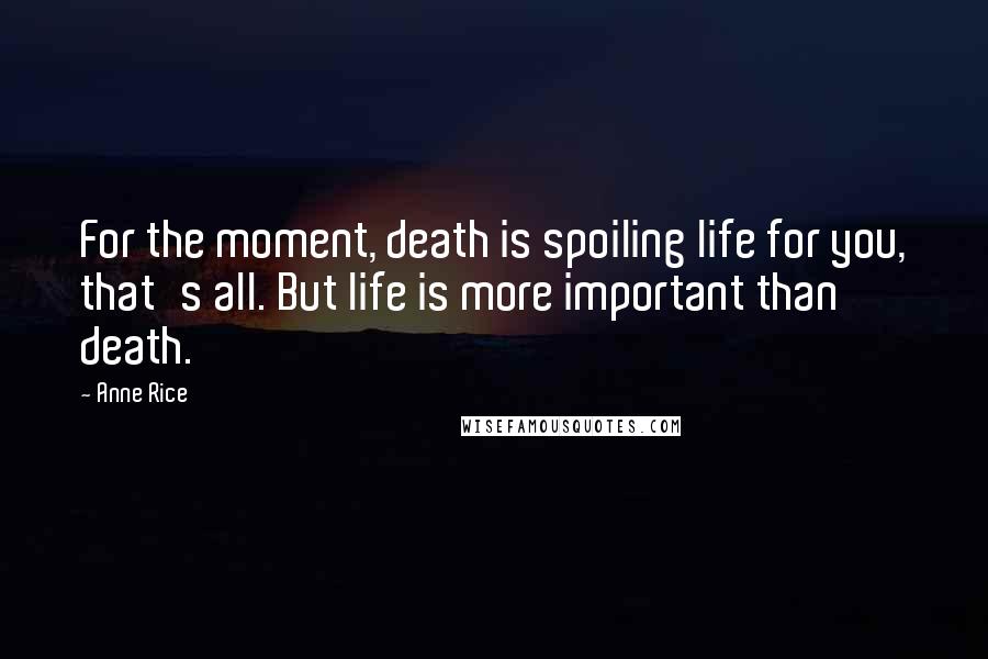 Anne Rice Quotes: For the moment, death is spoiling life for you, that's all. But life is more important than death.