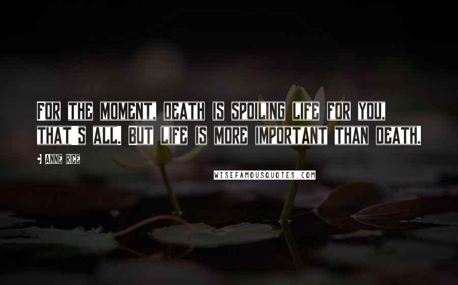 Anne Rice Quotes: For the moment, death is spoiling life for you, that's all. But life is more important than death.