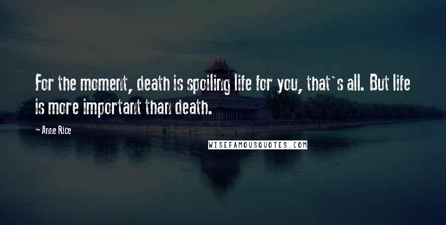 Anne Rice Quotes: For the moment, death is spoiling life for you, that's all. But life is more important than death.