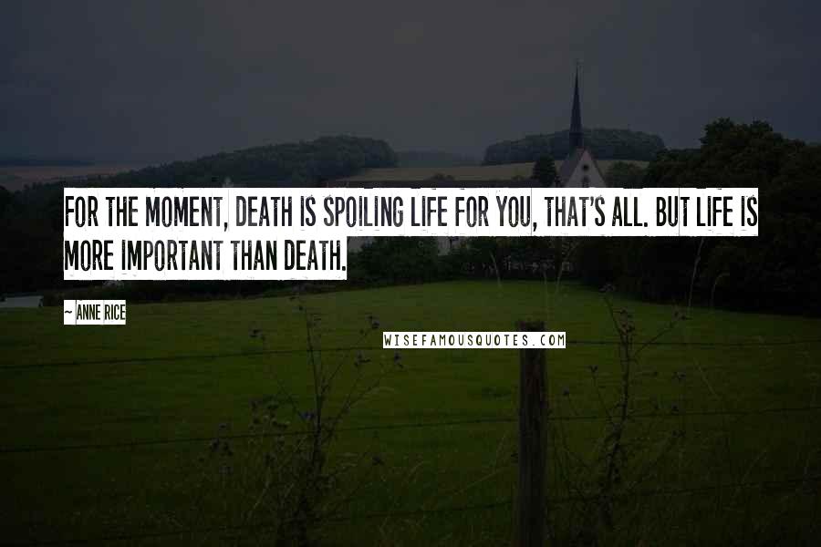 Anne Rice Quotes: For the moment, death is spoiling life for you, that's all. But life is more important than death.