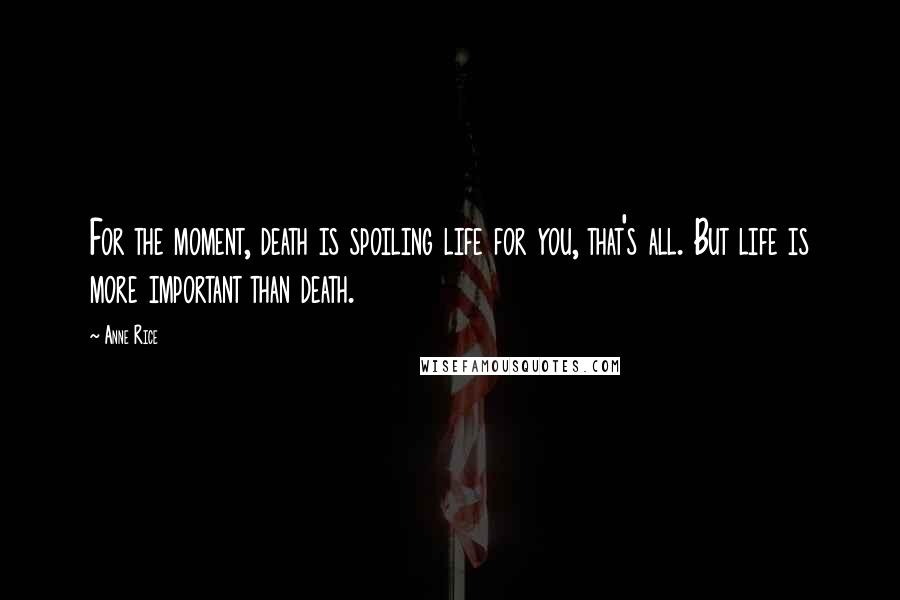 Anne Rice Quotes: For the moment, death is spoiling life for you, that's all. But life is more important than death.